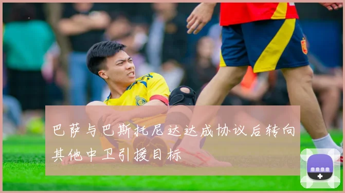 巴萨与巴斯托尼达达成协议后转向其他中卫引援目标