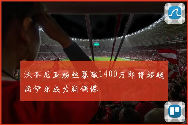 沃齐尼亚粉丝暴涨1400万即将超越诺伊尔成为新偶像