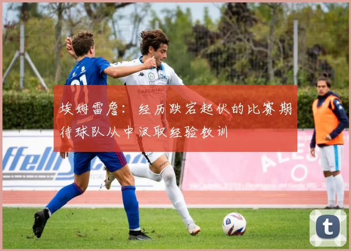 埃姆雷詹：经历跌宕起伏的比赛期待球队从中汲取经验教训