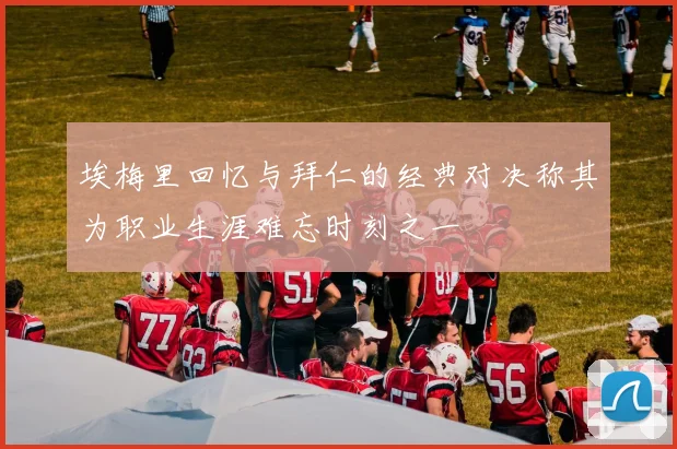埃梅里回忆与拜仁的经典对决称其为职业生涯难忘时刻之一