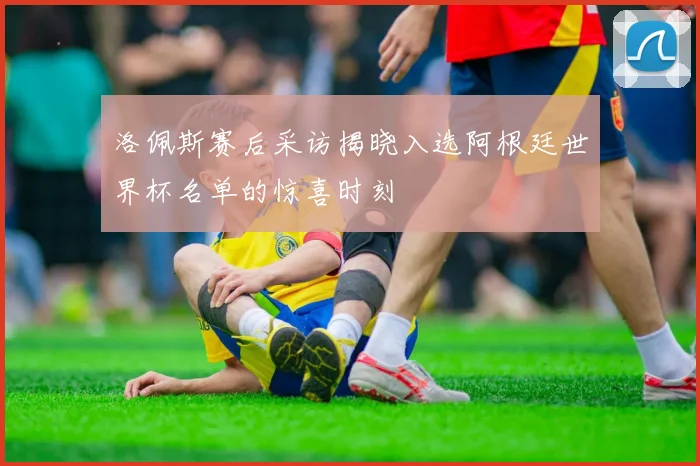 洛佩斯赛后采访揭晓入选阿根廷世界杯名单的惊喜时刻