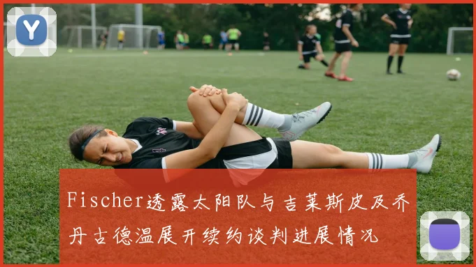 Fischer透露太阳队与吉莱斯皮及乔丹古德温展开续约谈判进展情况