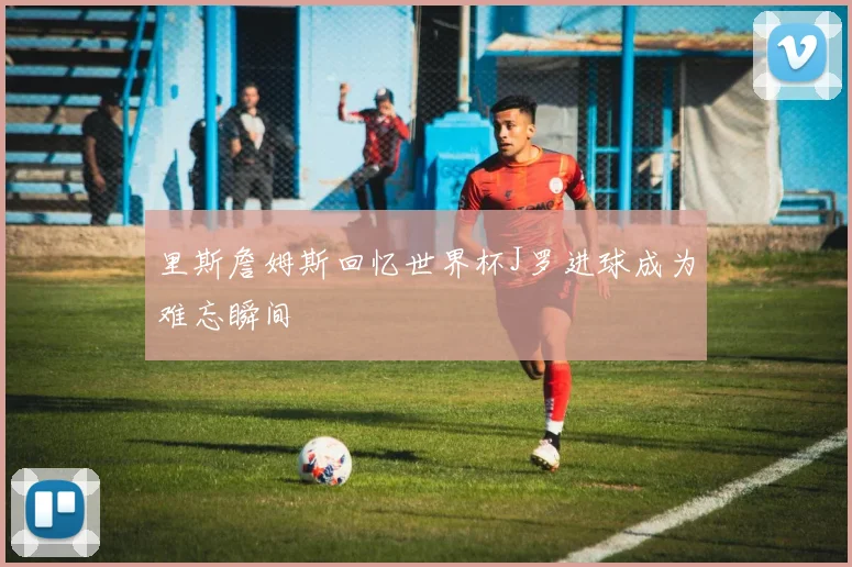 里斯詹姆斯回忆世界杯J罗进球成为难忘瞬间