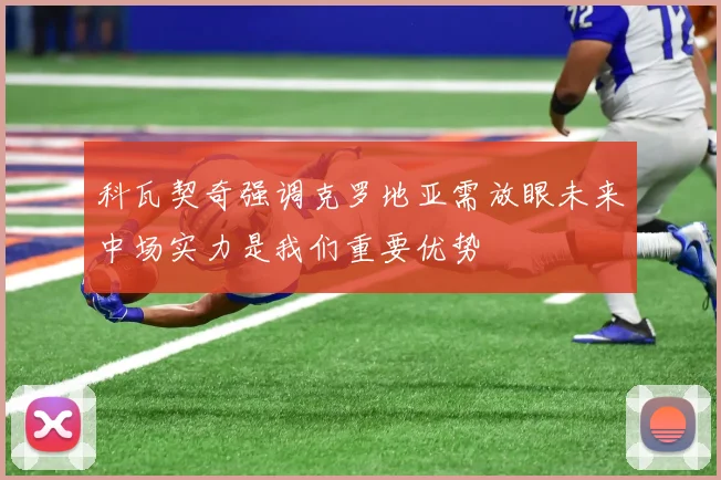 科瓦契奇强调克罗地亚需放眼未来中场实力是我们重要优势