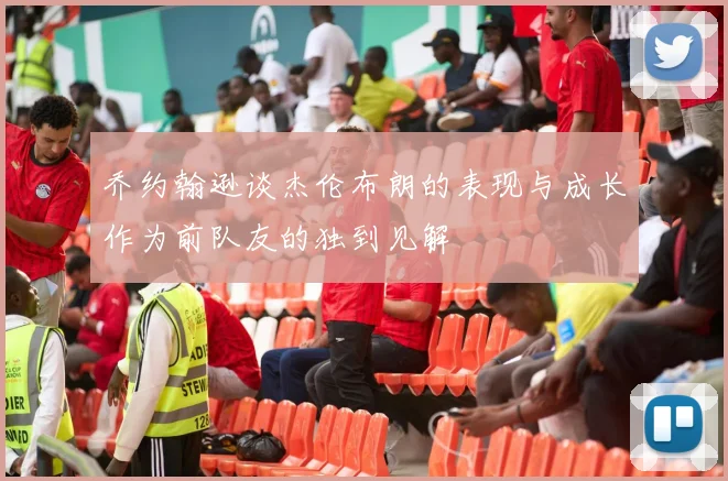 乔约翰逊谈杰伦布朗的表现与成长作为前队友的独到见解