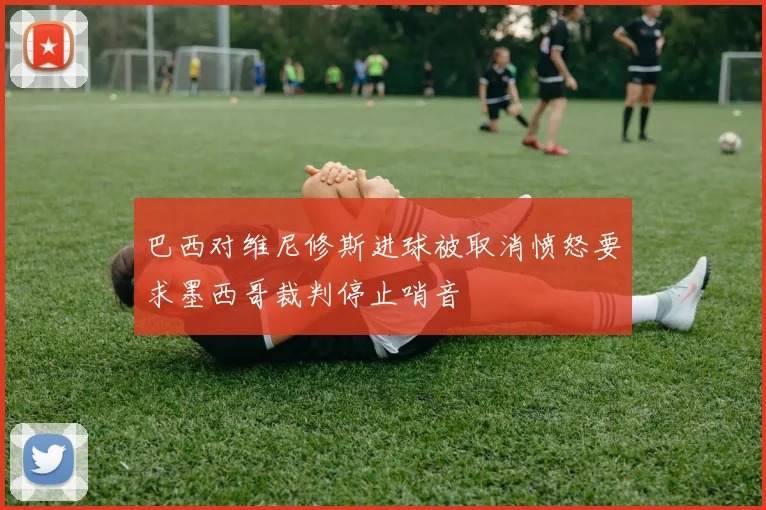 巴西对维尼修斯进球被取消愤怒要求墨西哥裁判停止哨音