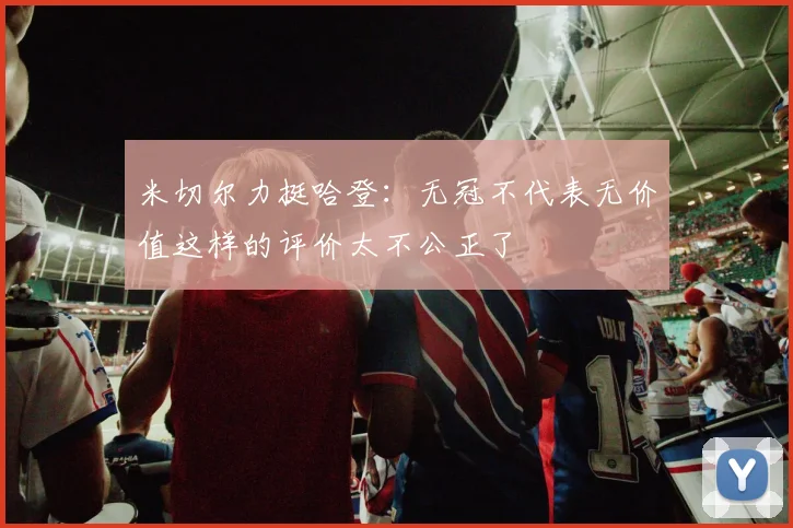 米切尔力挺哈登：无冠不代表无价值这样的评价太不公正了